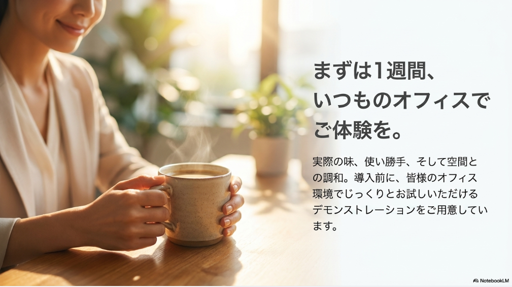 まずは1週間、いつものオフィスでご体験を。実際の味、使い勝手、そして空間との調和。導入前に、皆様のオフィス環境でじっくりとお試しいただけるデモンストレーションをご用意しています。